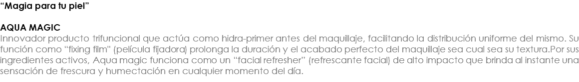 “Magia para tu piel” AQUA MAGIC Innovador producto trifuncional que actúa como hidra-primer antes del maquillaje, facilitando la distribución uniforme del mismo. Su función como “fixing film" (película fijadora) prolonga la duración y el acabado perfecto del maquillaje sea cual sea su textura.Por sus ingredientes activos, Aqua magic funciona como un “facial refresher” (refrescante facial) de alto impacto que brinda al instante una sensación de frescura y humectación en cualquier momento del día. 