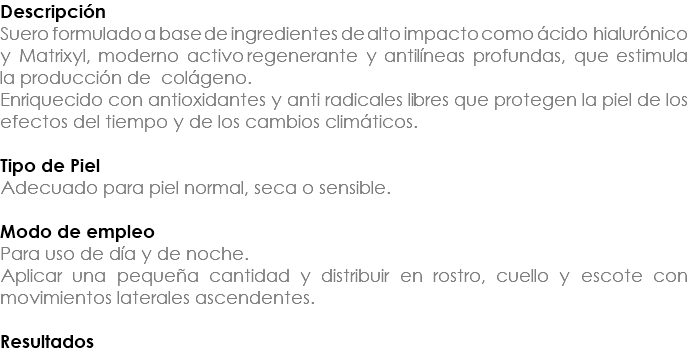 Descripción Suero formulado a base de ingredientes de alto impacto como ácido hialurónico y Matrixyl, moderno activo regenerante y antilíneas profundas, que estimula la producción de colágeno. Enriquecido con antioxidantes y anti radicales libres que protegen la piel de los efectos del tiempo y de los cambios climáticos. Tipo de Piel Adecuado para piel normal, seca o sensible. Modo de empleo Para uso de día y de noche. Aplicar una pequeña cantidad y distribuir en rostro, cuello y escote con movimientos laterales ascendentes. Resultados