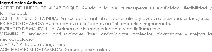 Ingredientes Activos ACEITE DE HUESO DE ALBARICOQUE: Ayuda a la piel a recuperar su elasticidad, flexibilidad y luminosidad. ACEITE DE NUEZ DE LA INDIA: Antioxidante, antiinflamatorio, alivia y ayuda a desvanecer las ojeras. EXTRACTO DE ARROZ: Humectante, antioxidante, antiinflamatorio y regenerante. EXTRACTO DE MANZANILLA: Calmante, descongestionante y antiinflamatorio. VITAMINA E: Antiedad, anti radicales libres, antioxidante, protector, cicatrizante y mejora la microcirculación. ALANTOÍNA: Repara y regenera. ACEITE ESENCIAL DE LAVANDA: Depura y desintoxica.