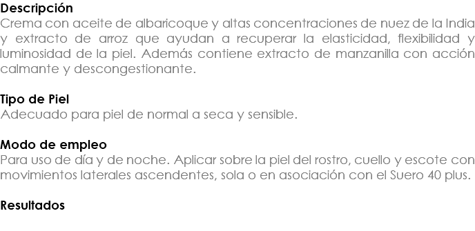 Descripción Crema con aceite de albaricoque y altas concentraciones de nuez de la India y extracto de arroz que ayudan a recuperar la elasticidad, flexibilidad y luminosidad de la piel. Además contiene extracto de manzanilla con acción calmante y descongestionante. Tipo de Piel Adecuado para piel de normal a seca y sensible. Modo de empleo Para uso de día y de noche. Aplicar sobre la piel del rostro, cuello y escote con movimientos laterales ascendentes, sola o en asociación con el Suero 40 plus. Resultados