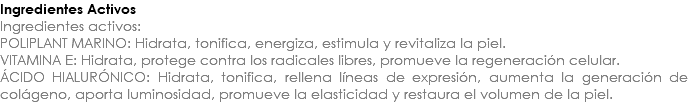 Ingredientes Activos Ingredientes activos: POLIPLANT MARINO: Hidrata, tonifica, energiza, estimula y revitaliza la piel. VITAMINA E: Hidrata, protege contra los radicales libres, promueve la regeneración celular. ÁCIDO HIALURÓNICO: Hidrata, tonifica, rellena líneas de expresión, aumenta la generación de colágeno, aporta luminosidad, promueve la elasticidad y restaura el volumen de la piel.