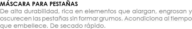 MÁSCARA PARA PESTAÑAS De alta durabilidad, rica en elementos que alargan, engrosan y oscurecen las pestañas sin formar grumos. Acondiciona al tiempo que embellece. De secado rápido.
