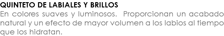 QUINTETO DE LABIALES Y BRILLOS En colores suaves y luminosos. Proporcionan un acabado natural y un efecto de mayor volumen a los labios al tiempo que los hidratan.