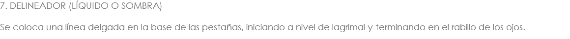 7. DELINEADOR (LÍQUIDO O SOMBRA) Se coloca una línea delgada en la base de las pestañas, iniciando a nivel de lagrimal y terminando en el rabillo de los ojos. 