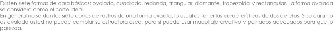 Existen siete formas de cara básicos: ovalada, cuadrada, redonda, triangular, diamante, trapezoidal y rectangular. La forma ovalada se considera como el corte ideal. En general no se dan los siete cortes de rostros de una forma exacta, lo usual es tener las características de dos de ellos. Si su cara no es ovalada usted no puede cambiar su estructura ósea, pero sí puede usar maquillaje creativo y peinados adecuados para que lo parezca.