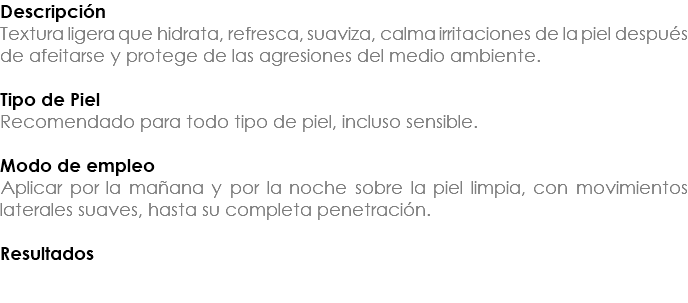 Descripción Textura ligera que hidrata, refresca, suaviza, calma irritaciones de la piel después de afeitarse y protege de las agresiones del medio ambiente. Tipo de Piel Recomendado para todo tipo de piel, incluso sensible. Modo de empleo Aplicar por la mañana y por la noche sobre la piel limpia, con movimientos laterales suaves, hasta su completa penetración. Resultados